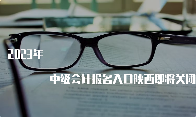 2023年 中级会计报名入口陕西即将关闭