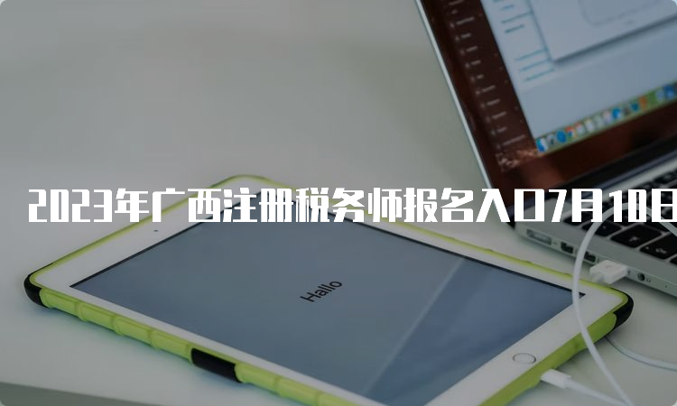 2023年广西注册税务师报名入口7月10日17:00即将关闭