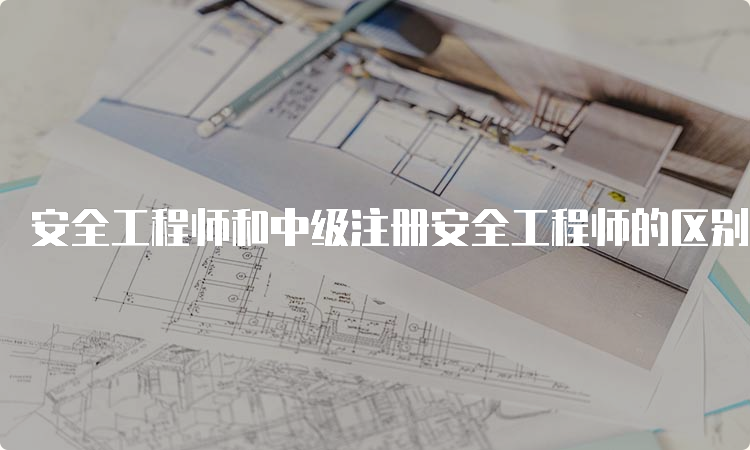 安全工程师和中级注册安全工程师的区别