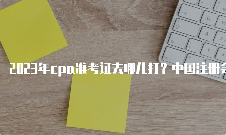 2023年cpa准考证去哪儿打？中国注册会计师协会