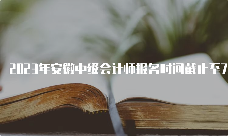 2023年安徽中级会计师报名时间截止至7月10日12:00