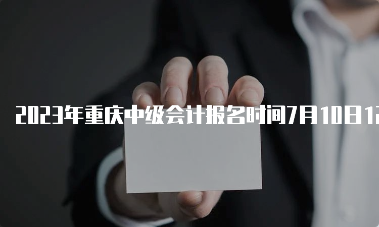 2023年重庆中级会计报名时间7月10日12：00截止