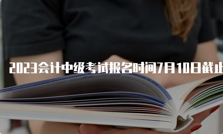 2023会计中级考试报名时间7月10日截止，你报名了吗