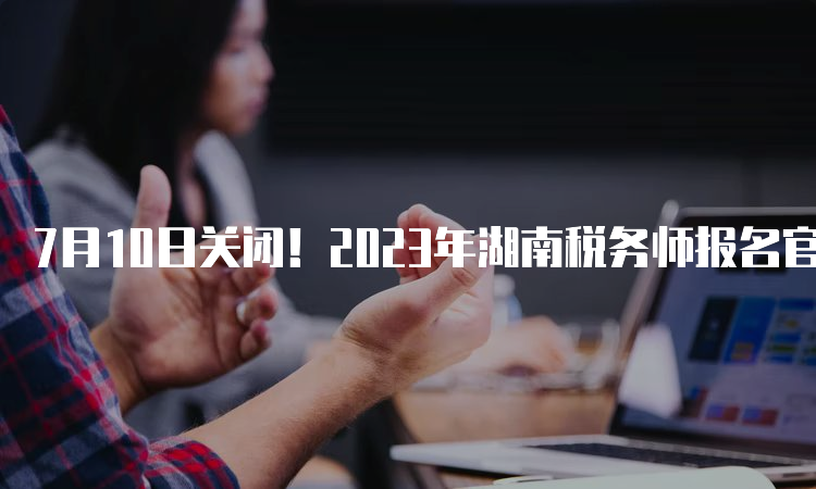 7月10日关闭！2023年湖南税务师报名官网入口