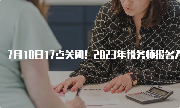 7月10日17点关闭！2023年税务师报名入口官网登录：中税协