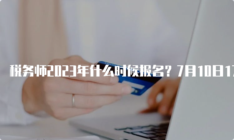 税务师2023年什么时候报名？7月10日17点暂停报名