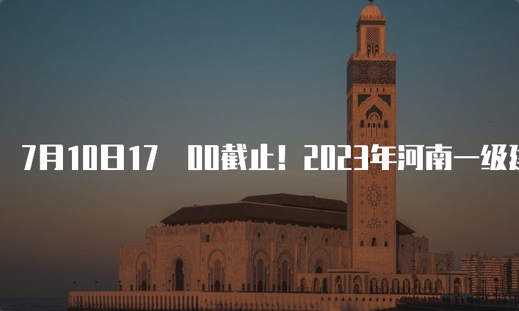 7月10日17﹕00截止！2023年河南一级建造师报名的时间