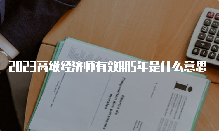 2023高级经济师有效期5年是什么意思