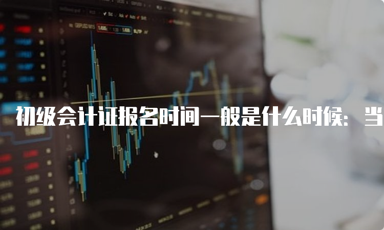 初级会计证报名时间一般是什么时候：当年的11月-次年2月期间