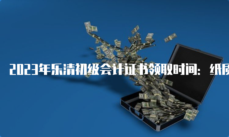 2023年乐清初级会计证书领取时间：纸质成绩公布5-6个月后