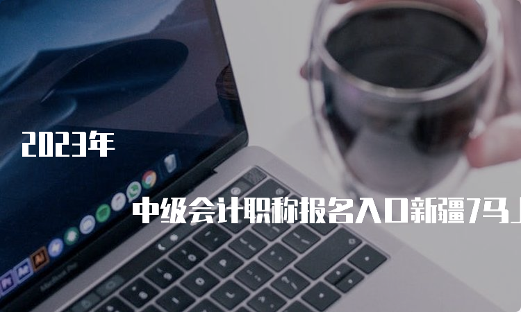 2023年 中级会计职称报名入口新疆7马上关闭，错过没有补报名！