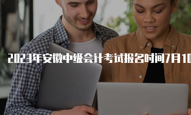 2023年安徽中级会计考试报名时间7月10日12:00截止