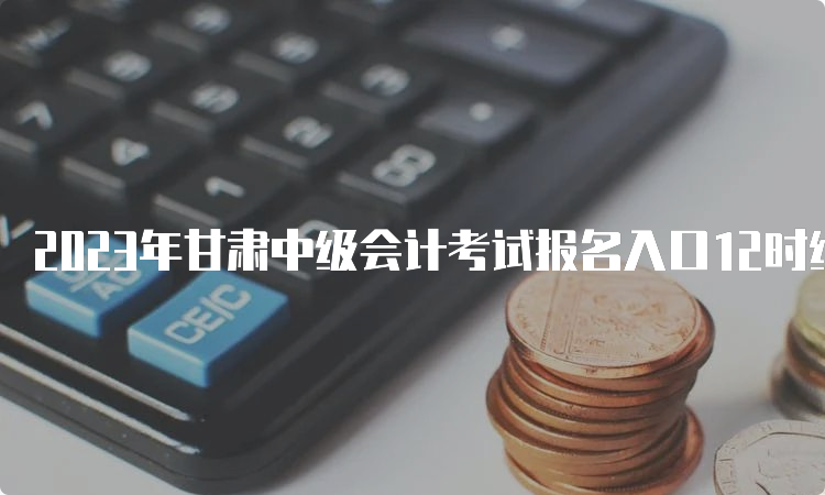 2023年甘肃中级会计考试报名入口12时结束报名，18时缴费截止，错过只能等明年