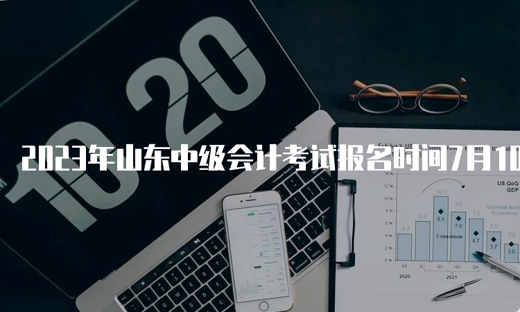 2023年山东中级会计考试报名时间7月10日12:00截止，逾期没有补报名