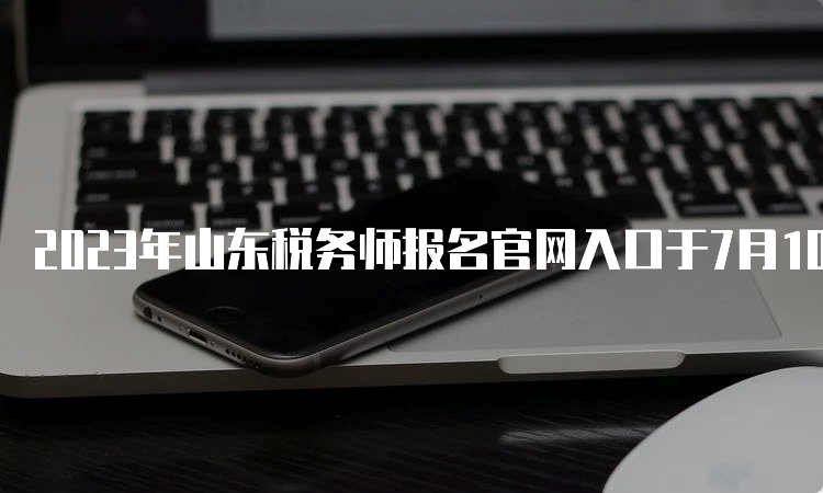 2023年山东税务师报名官网入口于7月10日17:00关闭