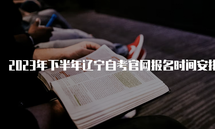 2023年下半年辽宁自考官网报名时间安排：2023年9月6日至9月10日