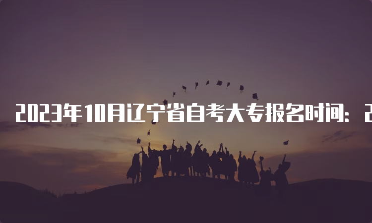 2023年10月辽宁省自考大专报名时间：2023年9月6日至9月10日