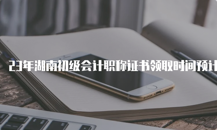 23年湖南初级会计职称证书领取时间预计10月前后