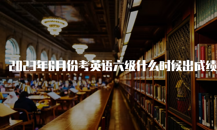 2023年6月份考英语六级什么时候出成绩