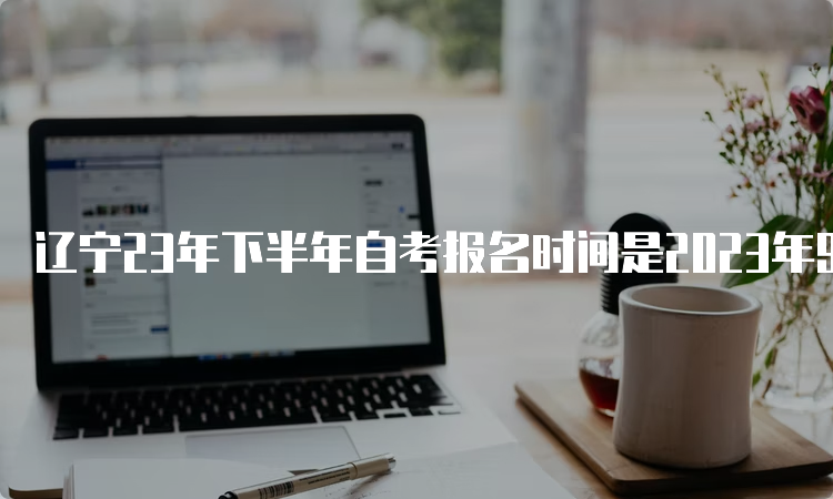 辽宁23年下半年自考报名时间是2023年9月6日至9月10日