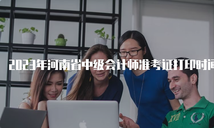 2023年河南省中级会计师准考证打印时间为9月5日00:00至9月8日23:59