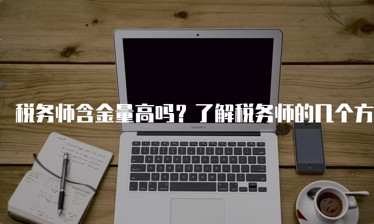 税务师含金量高吗？了解税务师的几个方面就能看出来