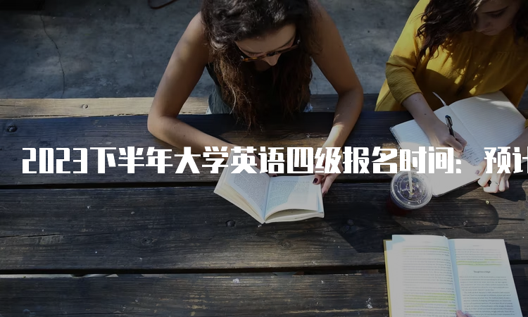 2023下半年大学英语四级报名时间：预计从9月中旬开始