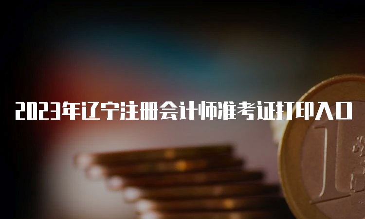 2023年辽宁注册会计师准考证打印入口