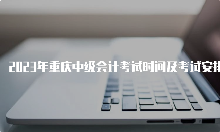 2023年重庆中级会计考试时间及考试安排