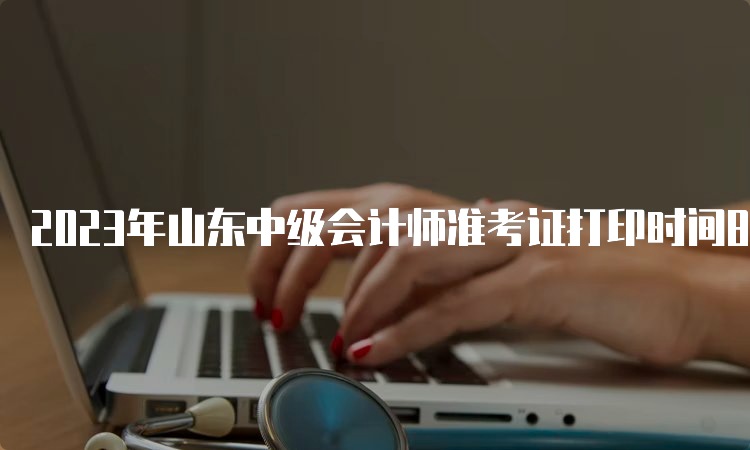 2023年山东中级会计师准考证打印时间8月15日前公布