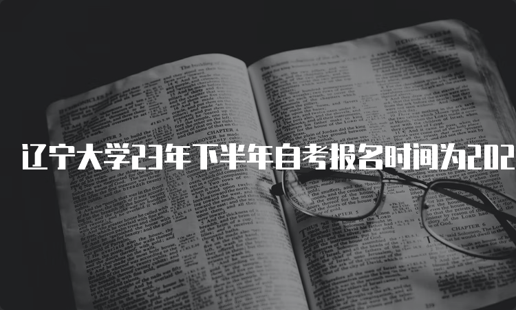 辽宁大学23年下半年自考报名时间为2023年9月6日至9月10日