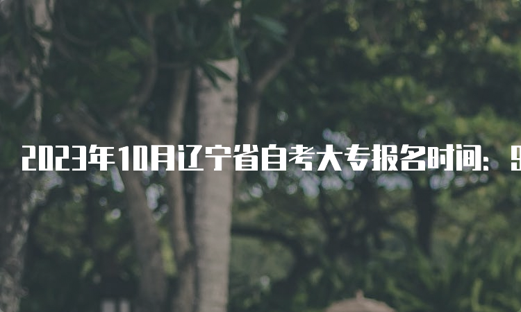 2023年10月辽宁省自考大专报名时间：9月6日至9月10日