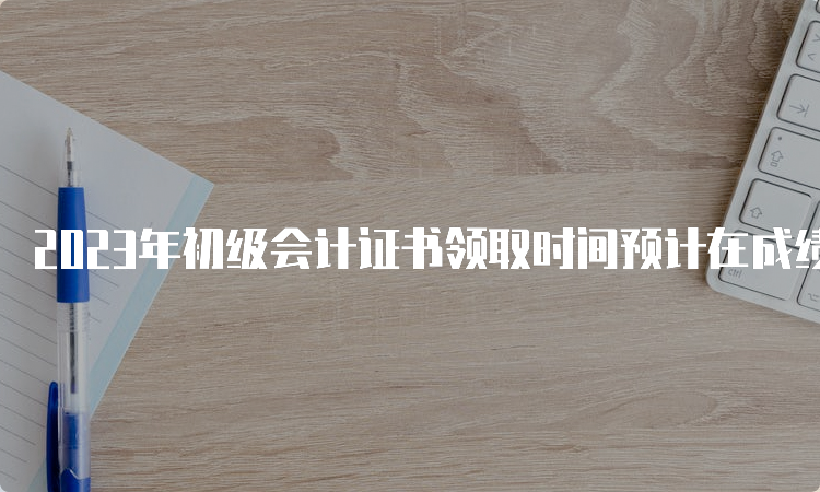 2023年初级会计证书领取时间预计在成绩公布后3个月