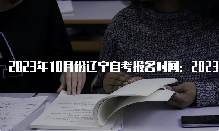 2023年10月份辽宁自考报名时间：2023年9月6日至9月10日