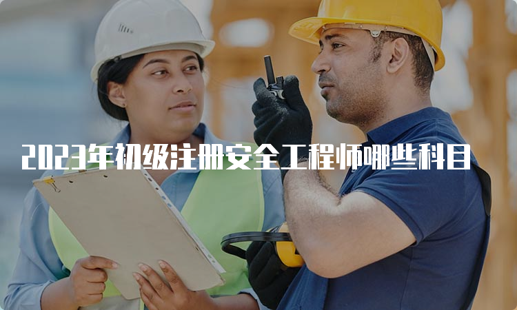 2023年初级注册安全工程师哪些科目