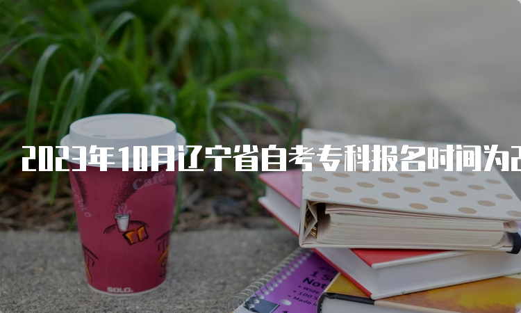 2023年10月辽宁省自考专科报名时间为2023年9月6日至9月10日