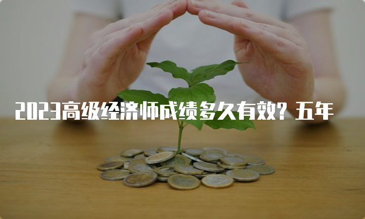 2023高级经济师成绩多久有效？五年