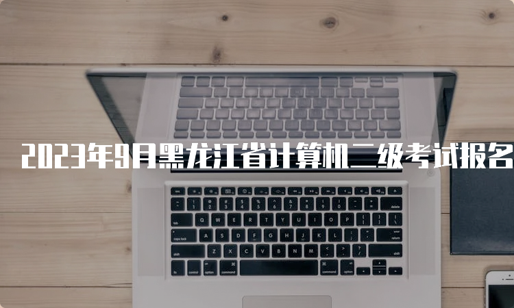 2023年9月黑龙江省计算机二级考试报名时间在什么时候？