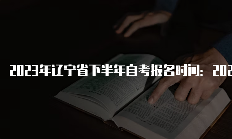 2023年辽宁省下半年自考报名时间：2023年9月6日至10日