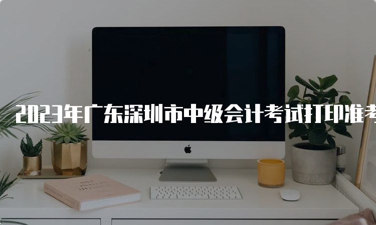 2023年广东深圳市中级会计考试打印准考证时间9月1日至8日