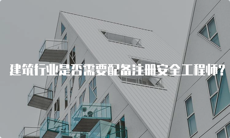 建筑行业是否需要配备注册安全工程师？