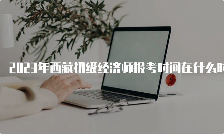 2023年西藏初级经济师报考时间在什么时候