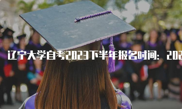 辽宁大学自考2023下半年报名时间：2023年9月6日至9月10日