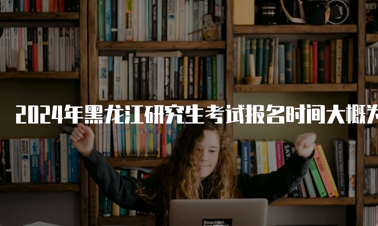 2024年黑龙江研究生考试报名时间大概为10月5日至10月25日