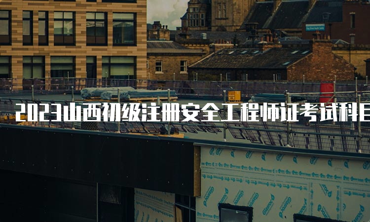 2023山西初级注册安全工程师证考试科目