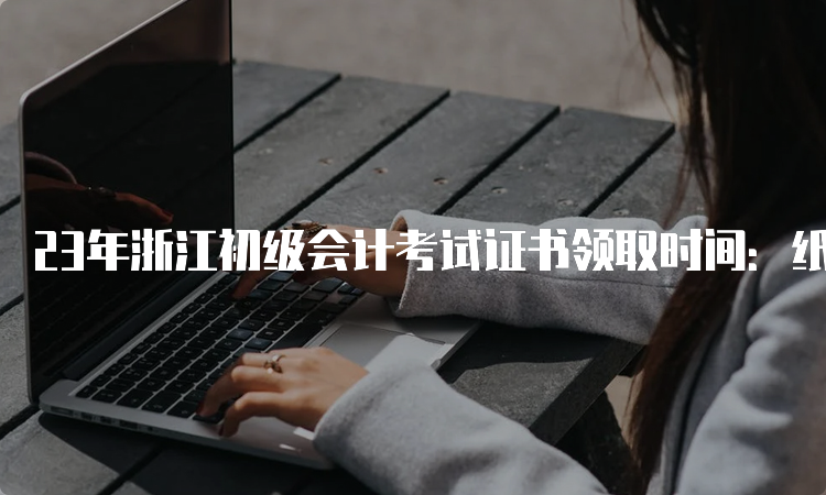 23年浙江初级会计考试证书领取时间：纸质成绩公布5-6个月后