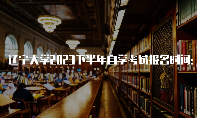 辽宁大学2023下半年自学考试报名时间：2023年9月6日—9月10日