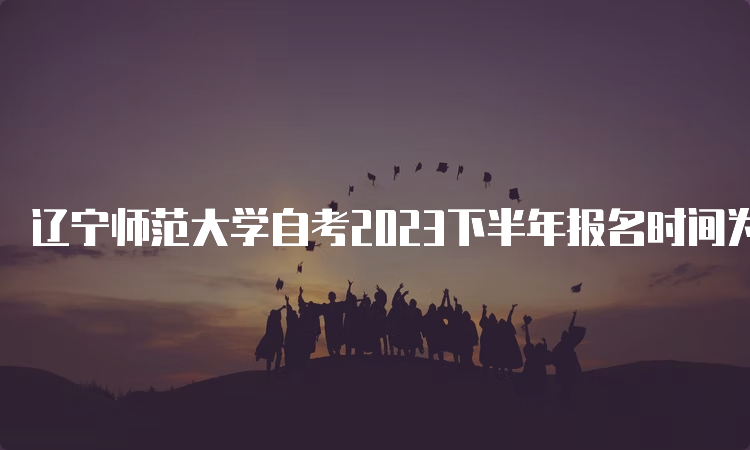 辽宁师范大学自考2023下半年报名时间为2023年9月6日至9月10日