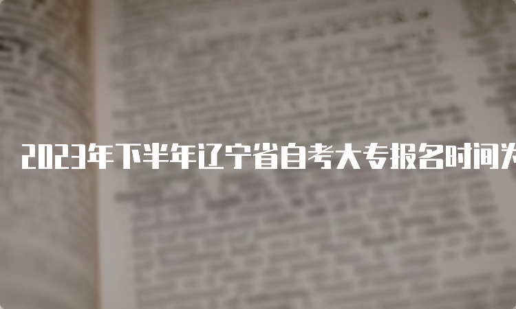 2023年下半年辽宁省自考大专报名时间为2023年9月6日至9月10日