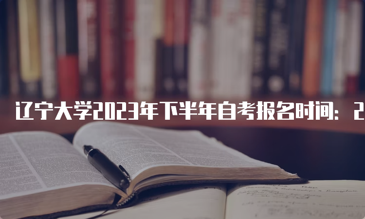 辽宁大学2023年下半年自考报名时间：2023年9月6日-9月10日